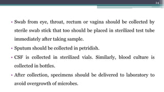 • Swab from eye, throat, rectum or vagina should be collected by
sterile swab stick that too should be placed in sterilized test tube
immediately after taking sample.
• Sputum should be collected in petridish.
• CSF is collected in sterilized vials. Similarly, blood culture is
collected in bottles.
• After collection, specimens should be delivered to laboratory to
avoid overgrowth of microbes.
24
 