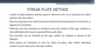 STREAK PLATE METHOD
• A plate of solid medium (nutrient agar) is allowed to dry in an incubator for about
30min to dry the surface.
• Then by using bent wire which has been sterilized by heating directly on the flame, is
dipped in an inoculum.
• With this wire the inoculum is streaked across the surface of the agar medium so
that individual cells become separated from each other.
• The inoculum can be streaked on the agar surface by methods as shown in the
diagram.
• These plates are incubated at 370C for about 18-24hrs, after which individual
colonies can be observed on the agar surface.
26
 