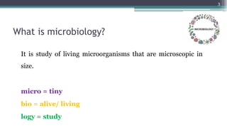 What is microbiology?
It is study of living microorganisms that are microscopic in
size.
micro = tiny
bio = alive/ living
logy = study
3
 