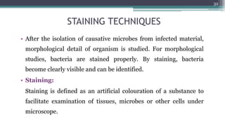 STAINING TECHNIQUES
• After the isolation of causative microbes from infected material,
morphological detail of organism is studied. For morphological
studies, bacteria are stained properly. By staining, bacteria
become clearly visible and can be identified.
• Staining:
Staining is defined as an artificial colouration of a substance to
facilitate examination of tissues, microbes or other cells under
microscope.
32
 
