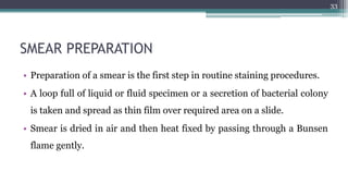 SMEAR PREPARATION
• Preparation of a smear is the first step in routine staining procedures.
• A loop full of liquid or fluid specimen or a secretion of bacterial colony
is taken and spread as thin film over required area on a slide.
• Smear is dried in air and then heat fixed by passing through a Bunsen
flame gently.
33
 