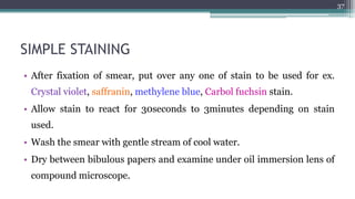SIMPLE STAINING
• After fixation of smear, put over any one of stain to be used for ex.
Crystal violet, saffranin, methylene blue, Carbol fuchsin stain.
• Allow stain to react for 30seconds to 3minutes depending on stain
used.
• Wash the smear with gentle stream of cool water.
• Dry between bibulous papers and examine under oil immersion lens of
compound microscope.
37
 