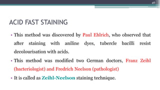 ACID FAST STAINING
• This method was discovered by Paul Ehlrich, who observed that
after staining with aniline dyes, tubercle bacilli resist
decolourisation with acids.
• This method was modified two German doctors, Franz Zeihl
(bacteriologist) and Fredrich Neelson (pathologist)
• It is called as Zeihl-Neelson staining technique.
46
 