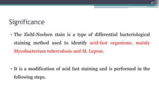 Significance
• The Ziehl-Neelsen stain is a type of differential bacteriological
staining method used to identify acid-fast organisms, mainly
Mycobacterium tuberculosis and M. Leprae.
• It is a modification of acid fast staining and is performed in the
following steps.
47
 