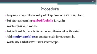 Procedure
• Prepare a smear of mucoid part of sputum on a slide and fix it.
• Put strong steaming carbol fuchsin for 5min.
• Wash smear with water.
• Put 20% sulphuric acid for 1min and then wash with water.
• Add methylene blue as counter stain for 30 seconds.
• Wash, dry and observe under microscope.
48
 