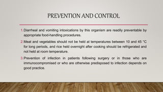 PREVENTION AND CONTROL
1.Diarrheal and vomiting intoxications by this organism are readily preventable by
appropriate food-handling procedures.
2.Meat and vegetables should not be held at temperatures between 10 and 45 °C
for long periods, and rice held overnight after cooking should be refrigerated and
not held at room temperature.
3.Prevention of infection in patients following surgery or in those who are
immunocompromised or who are otherwise predisposed to infection depends on
good practice.
 