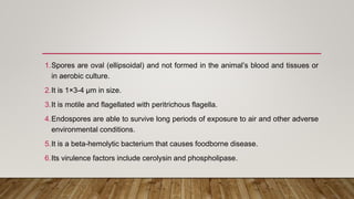1.Spores are oval (ellipsoidal) and not formed in the animal’s blood and tissues or
in aerobic culture.
2.It is 1×3-4 µm in size.
3.It is motile and flagellated with peritrichous flagella.
4.Endospores are able to survive long periods of exposure to air and other adverse
environmental conditions.
5.It is a beta-hemolytic bacterium that causes foodborne disease.
6.Its virulence factors include cerolysin and phospholipase.
 