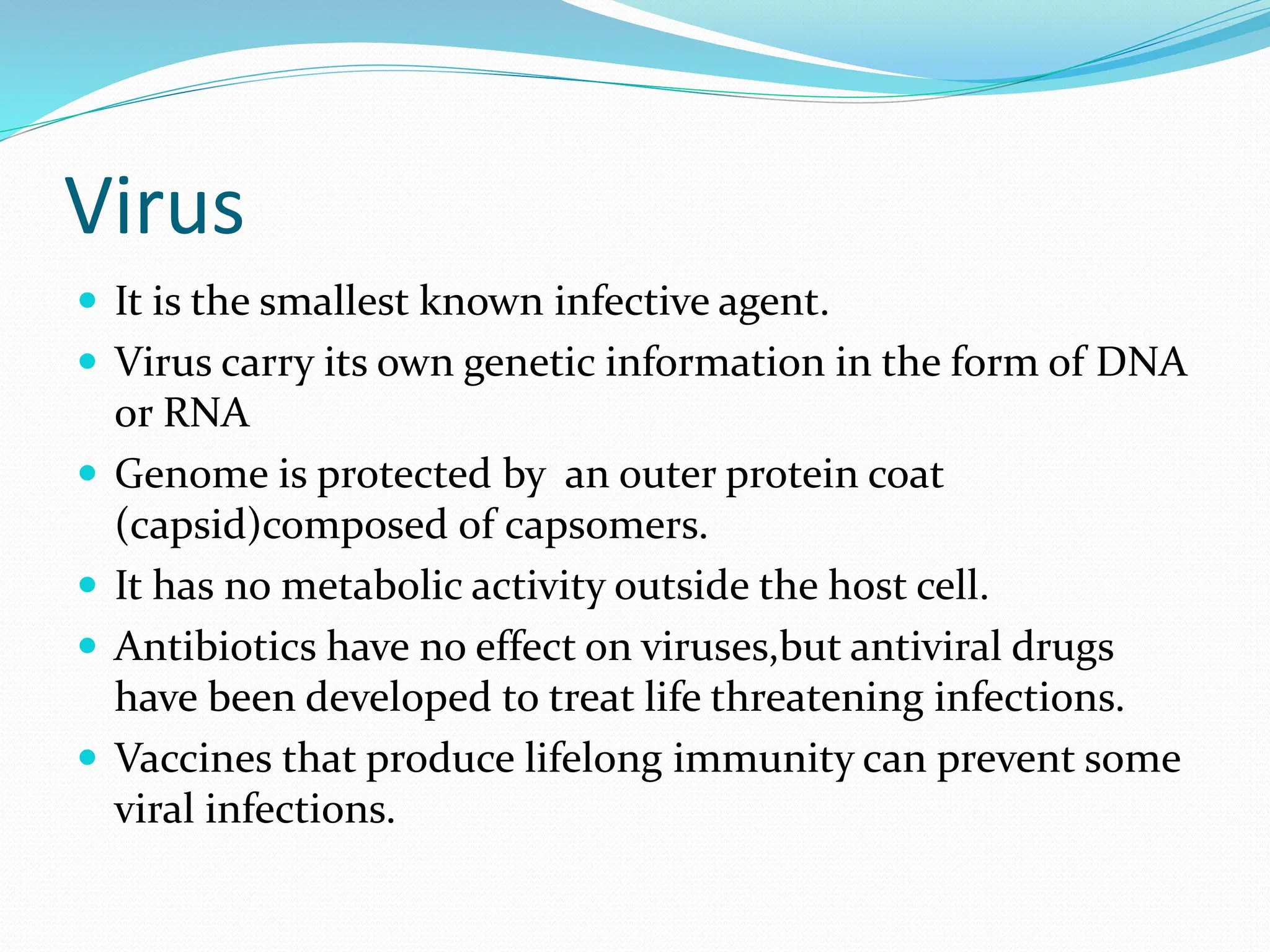Virus
 It is the smallest known infective agent.
 Virus carry its own genetic information in the form of DNA
or RNA
 Genome is protected by an outer protein coat
(capsid)composed of capsomers.
 It has no metabolic activity outside the host cell.
 Antibiotics have no effect on viruses,but antiviral drugs
have been developed to treat life threatening infections.
 Vaccines that produce lifelong immunity can prevent some
viral infections.
 