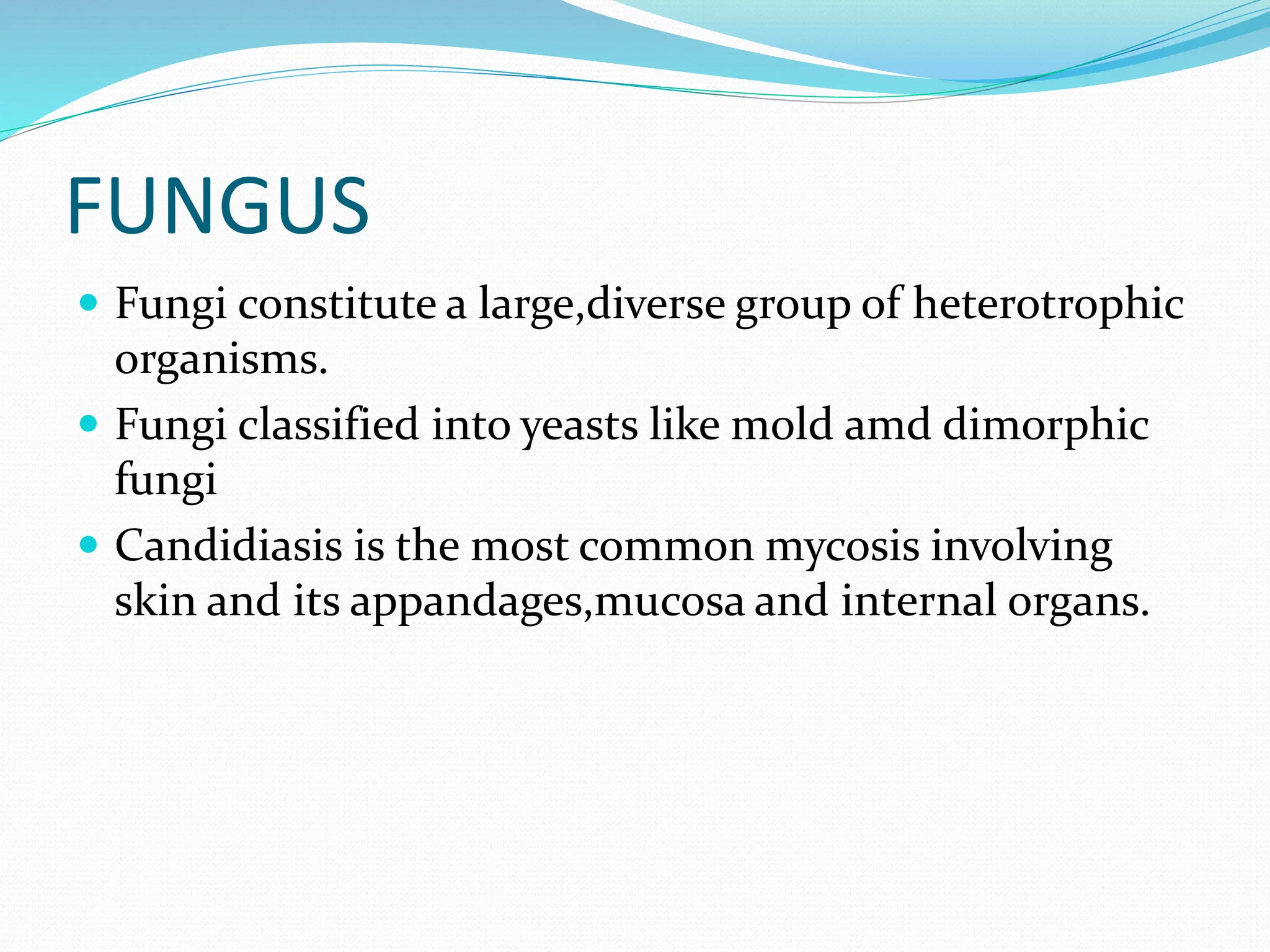 FUNGUS
 Fungi constitute a large,diverse group of heterotrophic
organisms.
 Fungi classified into yeasts like mold amd dimorphic
fungi
 Candidiasis is the most common mycosis involving
skin and its appandages,mucosa and internal organs.
 