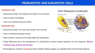 Prokaryotic cells
• Derived from Greek: "pro" (before) and "karyon" (nut or kernel).
• Have a simpler morphology.
• Lack a true membrane-bound nucleus.
Eukaryotic cells
• Derived from Greek: "eu" (true) and "karyon" (nut or kernel).
• Have a membrane-enclosed nucleus.
• More complex in structure and usually larger than prokaryotes.
• These differences led to the development of a classification scheme dividing organisms into five kingdoms: Monera,
Protista, Fungi, Plantae and Animalia
• Microorganisms, except for viruses and other acellular infectious agents, are classified within the first three kingdoms.
PROKARYOTIC AND EUKARYOTIC CELLS
 