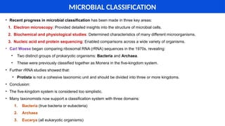 MICROBIAL CLASSIFICATION
• Recent progress in microbial classification has been made in three key areas:
1. Electron microscopy: Provided detailed insights into the structure of microbial cells.
2. Biochemical and physiological studies: Determined characteristics of many different microorganisms.
3. Nucleic acid and protein sequencing: Enabled comparisons across a wide variety of organisms.
• Carl Woese began comparing ribosomal RNA (rRNA) sequences in the 1970s, revealing:
• Two distinct groups of prokaryotic organisms: Bacteria and Archaea.
• These were previously classified together as Monera in the five-kingdom system.
• Further rRNA studies showed that:
• Protista is not a cohesive taxonomic unit and should be divided into three or more kingdoms.
• Conclusion:
• The five-kingdom system is considered too simplistic.
• Many taxonomists now support a classification system with three domains:
1. Bacteria (true bacteria or eubacteria)
2. Archaea
3. Eucarya (all eukaryotic organisms)
 
