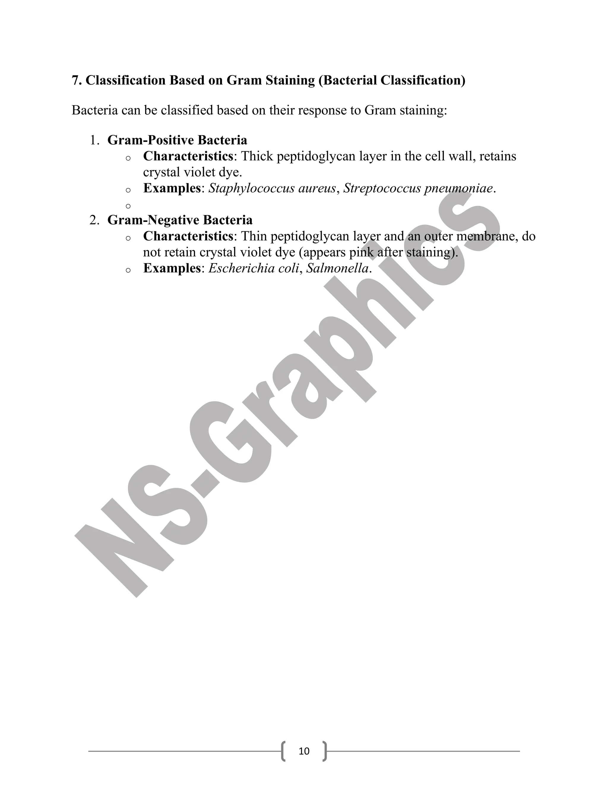 10
7. Classification Based on Gram Staining (Bacterial Classification)
Bacteria can be classified based on their response to Gram staining:
1. Gram-Positive Bacteria
o Characteristics: Thick peptidoglycan layer in the cell wall, retains
crystal violet dye.
o Examples: Staphylococcus aureus, Streptococcus pneumoniae.
o
2. Gram-Negative Bacteria
o Characteristics: Thin peptidoglycan layer and an outer membrane, do
not retain crystal violet dye (appears pink after staining).
o Examples: Escherichia coli, Salmonella.
 