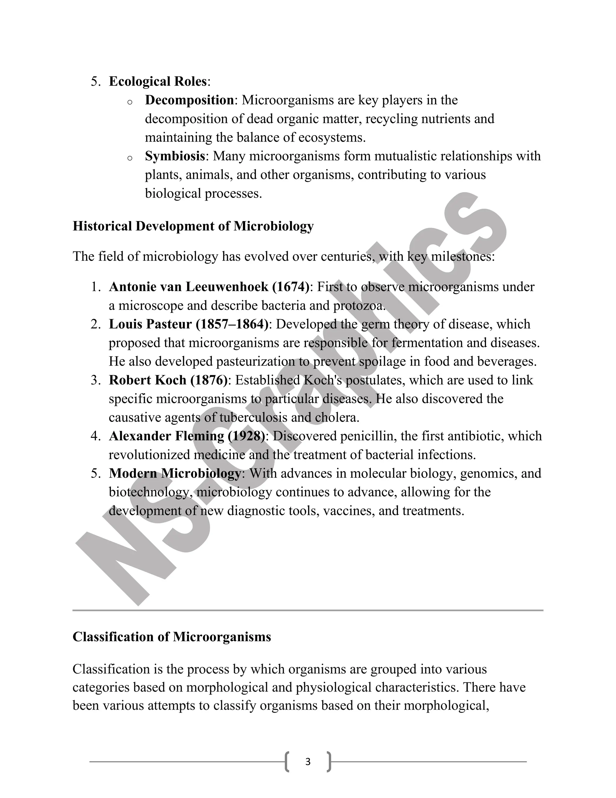 3
5. Ecological Roles:
o Decomposition: Microorganisms are key players in the
decomposition of dead organic matter, recycling nutrients and
maintaining the balance of ecosystems.
o Symbiosis: Many microorganisms form mutualistic relationships with
plants, animals, and other organisms, contributing to various
biological processes.
Historical Development of Microbiology
The field of microbiology has evolved over centuries, with key milestones:
1. Antonie van Leeuwenhoek (1674): First to observe microorganisms under
a microscope and describe bacteria and protozoa.
2. Louis Pasteur (1857–1864): Developed the germ theory of disease, which
proposed that microorganisms are responsible for fermentation and diseases.
He also developed pasteurization to prevent spoilage in food and beverages.
3. Robert Koch (1876): Established Koch's postulates, which are used to link
specific microorganisms to particular diseases. He also discovered the
causative agents of tuberculosis and cholera.
4. Alexander Fleming (1928): Discovered penicillin, the first antibiotic, which
revolutionized medicine and the treatment of bacterial infections.
5. Modern Microbiology: With advances in molecular biology, genomics, and
biotechnology, microbiology continues to advance, allowing for the
development of new diagnostic tools, vaccines, and treatments.
Classification of Microorganisms
Classification is the process by which organisms are grouped into various
categories based on morphological and physiological characteristics. There have
been various attempts to classify organisms based on their morphological,
 