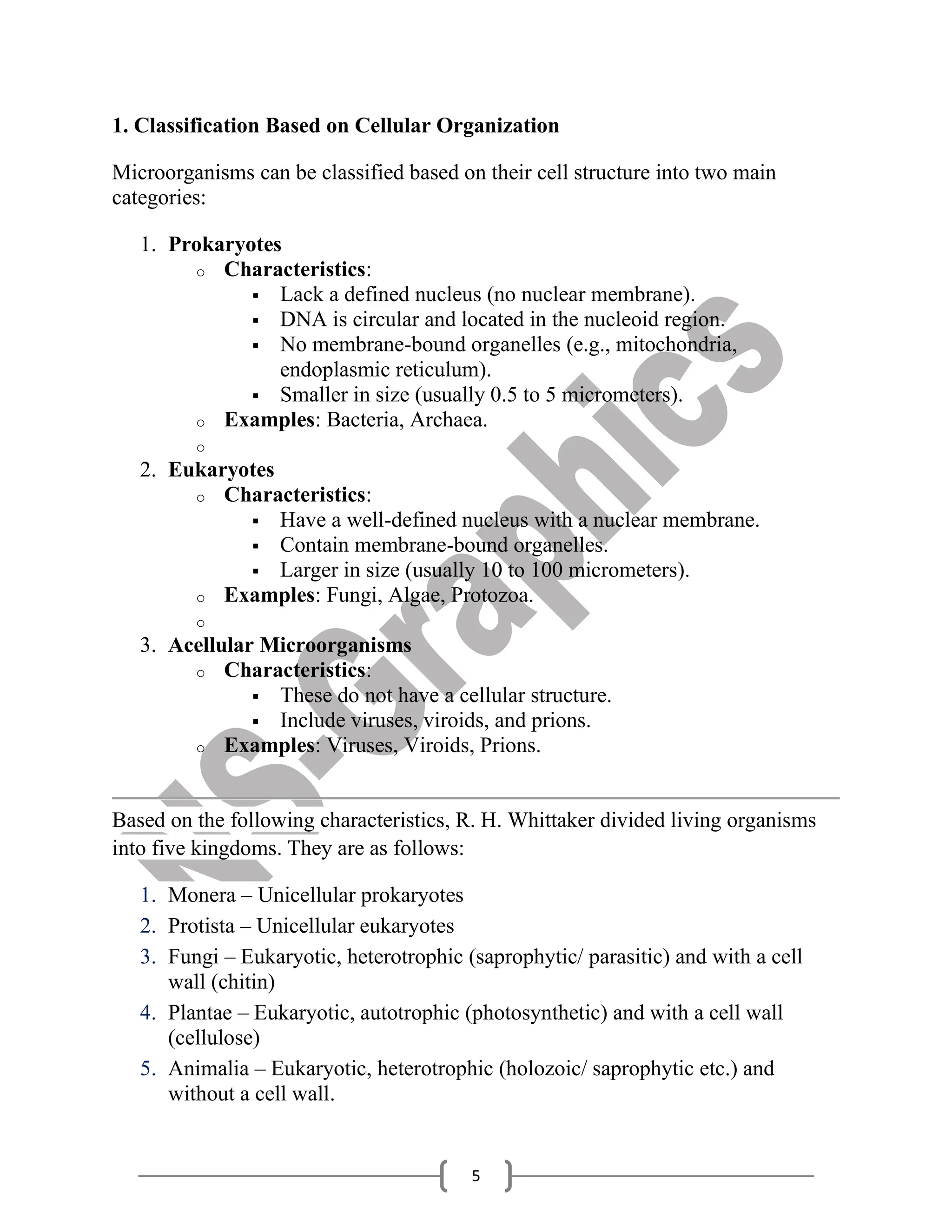 5
1. Classification Based on Cellular Organization
Microorganisms can be classified based on their cell structure into two main
categories:
1. Prokaryotes
o Characteristics:
▪ Lack a defined nucleus (no nuclear membrane).
▪ DNA is circular and located in the nucleoid region.
▪ No membrane-bound organelles (e.g., mitochondria,
endoplasmic reticulum).
▪ Smaller in size (usually 0.5 to 5 micrometers).
o Examples: Bacteria, Archaea.
o
2. Eukaryotes
o Characteristics:
▪ Have a well-defined nucleus with a nuclear membrane.
▪ Contain membrane-bound organelles.
▪ Larger in size (usually 10 to 100 micrometers).
o Examples: Fungi, Algae, Protozoa.
o
3. Acellular Microorganisms
o Characteristics:
▪ These do not have a cellular structure.
▪ Include viruses, viroids, and prions.
o Examples: Viruses, Viroids, Prions.
Based on the following characteristics, R. H. Whittaker divided living organisms
into five kingdoms. They are as follows:
1. Monera – Unicellular prokaryotes
2. Protista – Unicellular eukaryotes
3. Fungi – Eukaryotic, heterotrophic (saprophytic/ parasitic) and with a cell
wall (chitin)
4. Plantae – Eukaryotic, autotrophic (photosynthetic) and with a cell wall
(cellulose)
5. Animalia – Eukaryotic, heterotrophic (holozoic/ saprophytic etc.) and
without a cell wall.
 