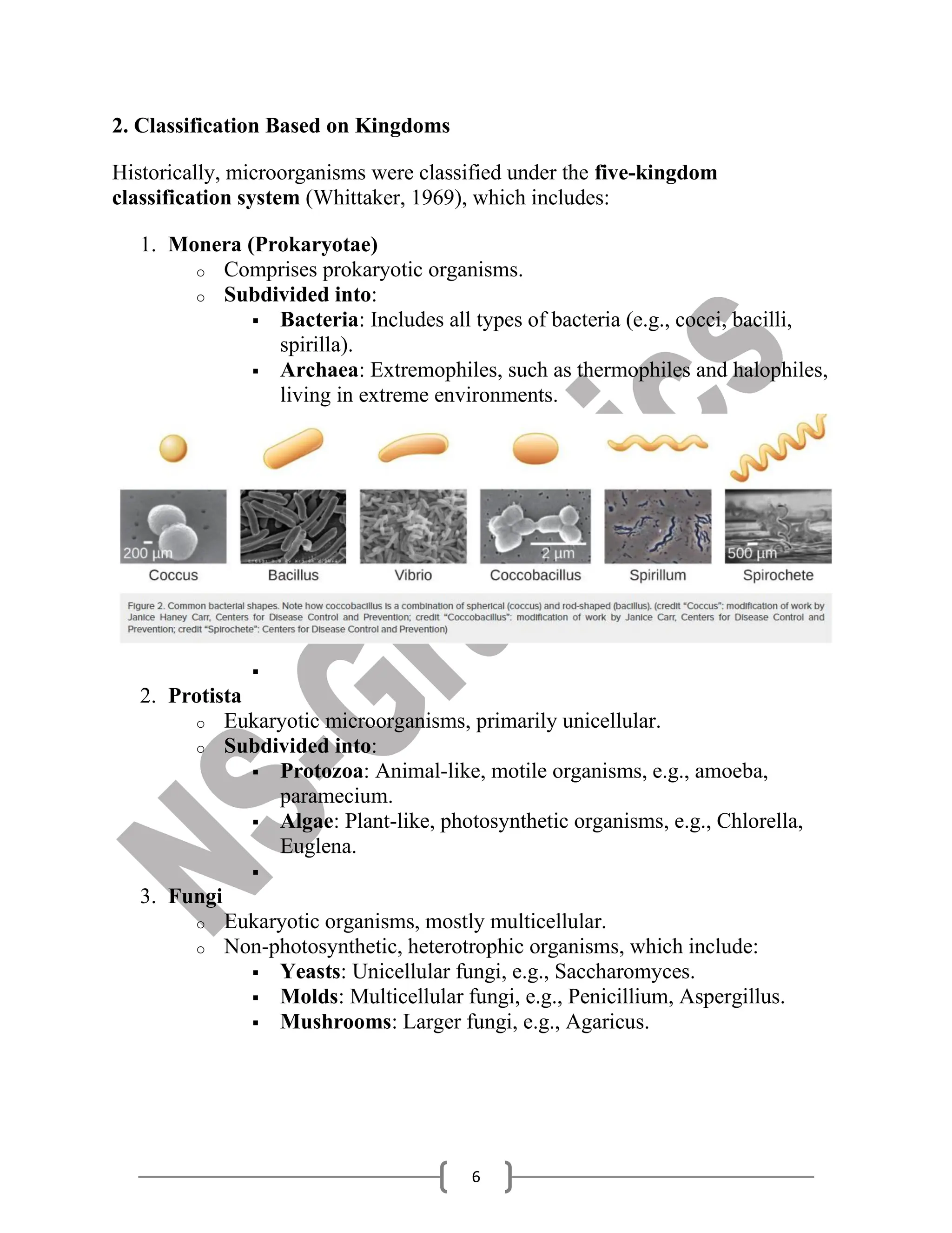 6
2. Classification Based on Kingdoms
Historically, microorganisms were classified under the five-kingdom
classification system (Whittaker, 1969), which includes:
1. Monera (Prokaryotae)
o Comprises prokaryotic organisms.
o Subdivided into:
▪ Bacteria: Includes all types of bacteria (e.g., cocci, bacilli,
spirilla).
▪ Archaea: Extremophiles, such as thermophiles and halophiles,
living in extreme environments.
▪
2. Protista
o Eukaryotic microorganisms, primarily unicellular.
o Subdivided into:
▪ Protozoa: Animal-like, motile organisms, e.g., amoeba,
paramecium.
▪ Algae: Plant-like, photosynthetic organisms, e.g., Chlorella,
Euglena.
▪
3. Fungi
o Eukaryotic organisms, mostly multicellular.
o Non-photosynthetic, heterotrophic organisms, which include:
▪ Yeasts: Unicellular fungi, e.g., Saccharomyces.
▪ Molds: Multicellular fungi, e.g., Penicillium, Aspergillus.
▪ Mushrooms: Larger fungi, e.g., Agaricus.
 