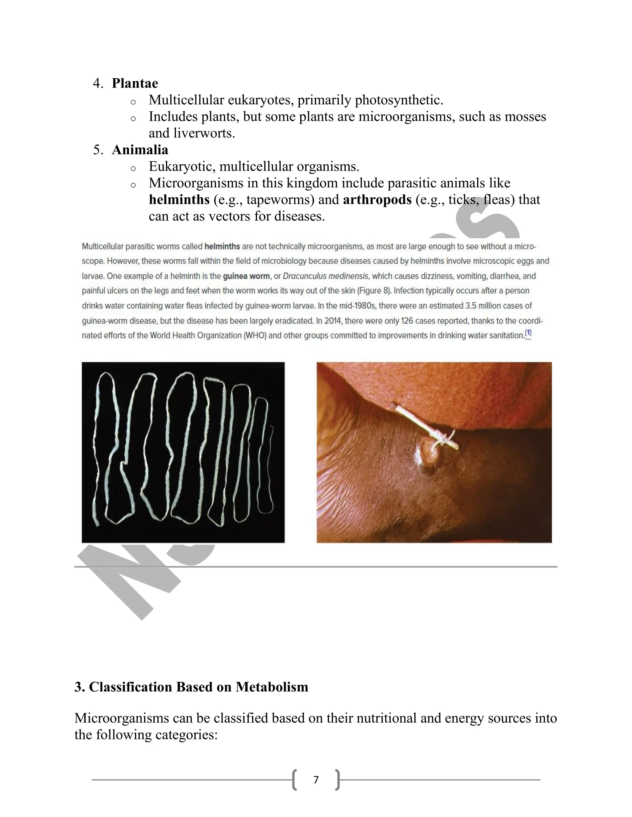 7
4. Plantae
o Multicellular eukaryotes, primarily photosynthetic.
o Includes plants, but some plants are microorganisms, such as mosses
and liverworts.
5. Animalia
o Eukaryotic, multicellular organisms.
o Microorganisms in this kingdom include parasitic animals like
helminths (e.g., tapeworms) and arthropods (e.g., ticks, fleas) that
can act as vectors for diseases.
3. Classification Based on Metabolism
Microorganisms can be classified based on their nutritional and energy sources into
the following categories:
 