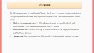 Discussion
The MeltArray protocol is a multiplex PCR assay that detects 35 common bloodstream infection
(BSI) pathogens in whole blood with high sensitivity (1 CFU/mL) and short turnaround time (5.5
hours).
1. High-performance detection: 35 BSI pathogens detected in whole blood with high
sensitivity (1 CFU/mL) and short turnaround time (5.5 hours).
2. Protocol overview: Selective recovery of microbial cellular DNA, target pre-enrichment,
and MeltArray detection.
3. Advantages: Short turnaround time, high sensitivity, and reasonable pathogen coverage.
 