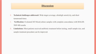 Discussion
1. Technical challenges addressed: Wide target coverage, ultrahigh sensitivity, and short
turnaround times.
2. Verification: Evaluated 443 blood culture samples with complete concordance with MALDI-
TOF-MS results
3. Limitations: Most patients received antibiotic treatment before testing, small sample size, and
sample treatment procedure can be improved.
 