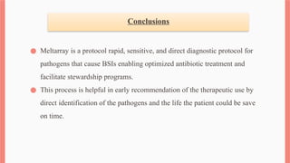 Conclusions
● Meltarray is a protocol rapid, sensitive, and direct diagnostic protocol for
pathogens that cause BSIs enabling optimized antibiotic treatment and
facilitate stewardship programs.
● This process is helpful in early recommendation of the therapeutic use by
direct identification of the pathogens and the life the patient could be save
on time.
 