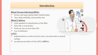 Introduction
Blood Stream Infections(BSIs)
 Serious and major global public health burden.
 Have high morbidity and mortality rate.
Blood Cultures
 Gold standard for identification of the BSIs.
 Take 24h or several days.
 Positivity rate no more than 20%
 Use of antibiotics
mNGS
 Implementation is controversial to time, cost and results in clinical
settings.
 use plasma microbial cell free DNA (cfDNA) .
 