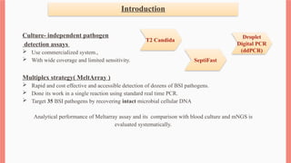 Introduction
Culture- independent pathogen
detection assays
 Use commercialized system.,
 With wide coverage and limited sensitivity.
Multiplex strategy( MeltArray )
 Rapid and cost effective and accessible detection of dozens of BSI pathogens.
 Done its work in a single reaction using standard real time PCR.
 Target 35 BSI pathogens by recovering intact microbial cellular DNA
Analytical performance of Meltarray assay and its comparison with blood culture and mNGS is
evaluated systematically.
T2 Candida
Droplet
Digital PCR
(ddPCR)
SeptiFast
 