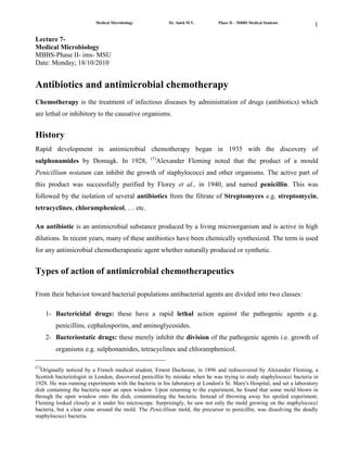 Lecture 7-<br />Medical Microbiology<br />MBBS-Phase II- ims- MSU<br />Date: Monday; 18/10/2010<br />Antibiotics and antimicrobial chemotherapy<br />Chemotherapy is the treatment of infectious diseases by administration of drugs (antibiotics) which are lethal or inhibitory to the causative organisms.<br />History<br />Rapid development in antimicrobial chemotherapy began in 1935 with the discovery of sulphonamides by Domagk. In 1928, (1)Alexander Fleming noted that the product of a mould Penicillium notatum can inhibit the growth of staphylococci and other organisms. The active part of this product was successfully purified by Florey et al., in 1940, and named penicillin. This was followed by the isolation of several antibiotics from the filtrate of Streptomyces e.g. streptomycin, tetracyclines, chloramphenicol, … etc. <br />An antibiotic is an antimicrobial substance produced by a living microorganism and is active in high dilutions. In recent years, many of these antibiotics have been chemically synthesized. The term is used for any antimicrobial chemotherapeutic agent whether naturally produced or synthetic. <br />Types of action of antimicrobial chemotherapeutics<br />From their behavior toward bacterial populations antibacterial agents are divided into two classes:<br /> <br />Bactericidal drugs: these have a rapid lethal action against the pathogenic agents e.g. penicillins, cephalosporins, and aminoglycosides. <br />Bacteriostatic drugs: these merely inhibit the division of the pathogenic agents i.e. growth of organisms e.g. sulphonamides, tetracyclines and chloramphenicol. <br />ـــــــــــــــــــــــــــــــــــــــــــــــــــــــــــــــــــــــــــــــــــــــــــــــــــــــــــــــــــــــــــ<br />(1)Originally noticed by a French medical student, Ernest Duchesne, in 1896 and rediscovered by Alexander Fleming, a Scottish bacteriologist in London, discovered penicillin by mistake when he was trying to study staphylococci bacteria in 1928. He was running experiments with the bacteria in his laboratory at London's St. Mary's Hospital, and set a laboratory dish containing the bacteria near an open window. Upon returning to the experiment, he found that some mold blown in through the open window onto the dish, contaminating the bacteria. Instead of throwing away his spoiled experiment, Fleming looked closely at it under his microscope. Surprisingly, he saw not only the mold growing on the staphylococci bacteria, but a clear zone around the mold. The Penicillium mold, the precursor to penicillin, was dissolving the deadly staphylococci bacteria.<br />Range of Action of Antimicrobial Chemotherapeutics: <br />Antibiotics fall into three main categories: <br />Active mainly against gram-positive organisms e.g. penicillin, erythromycin and lincomysin. <br />Active mainly against gram-negative organisms e.g. polymyxin and nalidixic acid. <br />Active against both gram-positive and gram-negative organisms (broad-spectrum activity) e.g. tetracyclines, chloramphenicol, and ampicillin. <br />Broad Spectrum Antibiotics<br />Broad-spectrum antibiotics are antibiotics which are designed to work against a broad spectrum of bacteria, rather than narrow-spectrum antibiotics, which are only effective against a smaller range of bacteria. These medications are classically used in cases in which a doctor is not sure about the identity of a disease-causing organism and wants to provide a patient with medication which will rapidly attack the infection, rather than waiting for culture results and prescribing a narrow-spectrum antibiotic which is more targeted in effect.<br />Some examples of broad-spectrum antibiotics include; <br />penicillin, <br />cephalosporin, <br />tetracycline, <br />ciprofloxacin, <br />levofloxacin. <br />These drugs work on both gram-negative and gram-positive organisms. When a patient appears to have a bacterial infection, a broad-spectrum antibiotic is the most likely to provide effective treatment without knowing which organism is behind the infection. For example, when a patient comes to a doctor with bronchitis, the doctor may prescribe a general antibiotic medication to treat the infection without taking a culture.<br />If an infection persists or it appears unusual in nature, cultures will be done. In a culture, a sample from the patient is collected and cultured on suitable media in the laboratory to find out which organism is responsible for the infection. Furthermore, a culture can also be used to test antibiotics in case an organism is antibiotic-resistant. In this case, the culture is used to find the drug which will be most effective so that the patient does not have to try several unsuccessful broad-spectrum antibiotics before finding one which works.<br />One problem with broad-spectrum antibiotics which began to grow in the late 20th century was the emergence of antibiotic resistance in bacteria. Almost as soon as humans started developing antibiotics, bacteria started swapping genes which they could use to survive antibiotic therapy. In some cases, organisms developed resistance to multiple broad-spectrum antibiotics, making treatment of infections involving these organisms very challenging (complicated). More advanced classes of antibiotics were developed in response, but bacteria also adapted to address these. A broad-spectrum antibiotic is only useful as long as it kills most bacteria and organisms which can quickly adapt to resist antibiotics present a significant challenge.<br />Mechanism of Action of Antimicrobial Chemotherapeutics <br />An ideal antimicrobial agent should have selective toxicity i.e. it can kill or inhibit the growth of a microorganism in concentrations that are not harmful to the cells of the host. Disinfectants e.g. phenol and antiseptics e.g. alcohol and iodine, destroy bacteria but they are highly toxic to tissue cells and are unsuitable for use as chemotherapeutic agents. <br />Thus, the mechanism of action of a chemotherapeutic must depend on the inhibition of a metabolic channel or a structure that is present in the microbe but not in the host cell. Several mechanisms are known: <br />Inhibition of cell wall synthesis: Due to its unique structure and function, the bacterial cell wall is an ideal point of attack by selective toxic agents. Some antibiotics e.g. penicillin, cephalosporins and vancomycin, interfere with cell wall synthesis and cause bacteriolysis. <br />Inhibition of cytoplasmic membrane function: Some antibiotics cause disruption of the cytoplasmic membrane and leakage of cellular proteins and nucleotides leading to cell death. Polymyxins, amphotericin B, and nystatin are examples. <br />Inhibition of protein synthesis: Many antimicrobial chemotherapeutics block protein synthesis by acting on the 30s or 50s subunits of the bacterial ribosome. Examples are chloramphenicol, tetracycline, erythromycin and the aminoglycosides e.g. tobramycin, gentamycin and streptomycin. <br />Inhibition of nucleic acid synthesis: These can act on any of the steps of DNA or RNA replication e.g. quinolones, trimethoprim, rifampicin, nalidixic acid, novobiocin and metronidazole. <br />Competitive inhibition: in which the chemotherapeutic agent competes with an essential metabolite for the same enzyme e.g. p-aminobenzoic acid (PABA) is an essential metabolite for many organisms. They use it as a precursor in folic acid synthesis which is essential for nucleic acid synthesis. Sulphonamides are structural analogues to PABA so they enter into the reaction in place of PABA and compete for the active center of the enzyme thus inhibiting folic acid synthesis. <br />Mechanisms of Resistance to Antimicrobial Agents<br />In the treatment of infectious diseases, one of the serious problems commonly faced with, is the development of bacterial resistance to the antibiotic used. The mechanisms by which the organism develops resistance may be one of the following: <br />The organism produces enzymes that destroy the drug e.g. production of:<br /> β-lactamase - that destroys penicillin – by  penicillin resistant staphylococci<br />Acetyltransferase produced by gram negative bacilli destroys chloramphenicol. <br />The organism changes its permeability to the drug, by modification of protein in the outer cell membranes, thus impairing its active transport into the cell e.g. resistance to polymyxins. <br />The organism develops an altered receptor site for the drug e.g. resistance to aminoglycosides is associated with alteration of a specific protein in the 30s subunit of the bacterial ribosome that serves as a binding site in susceptible organisms. <br />The organism develops an altered metabolic pathway that bypasses the reaction inhibited by the drug e.g. sulphonamide-resistant bacteria acquire the ability to use preformed folic acid with no need for extracellular PABA. <br />Origin of Resistance to Antimicrobial Agents <br />These mechanisms may be of non genetic or genetic origin: <br />Non genetic Drug Resistance:<br />Metabolic inactivity: Most antimicrobial agents act effectively only on replicating cells. Non multiplying organisms are phenotypically resistant to drugs. Tubercle bacilli survive for several years in tissues and their resistance to antituberculous drugs is due in part to their metabolic inactivity (dormancy).<br />Loss of target structure: L-forms of bacteria are penicillin resistant, having lost their cell wall which is the structural target site of the drug. <br />Genetic Drug Resistance <br />Plasmid mediated resistance <br />Resistance (R) factors are a class of plasmids that mediate resistance to one or more antimicrobial agent. Plasmids frequently carry genes that code for the production of enzymes that inactivate or destroy antimicrobial agents e.g. p-Iactamase which destroys the p-Iactam ring in penicillin and cephalosporins. Plasmids may result in epidemic resistance among bacteria by moving from one to the other by conjugation, transduction, or transformation. <br />Transposon-mediated resistance <br />Many transposons(2)  carry genes that code for drug resistance. As they move between plasmids and chromosomes they can transfer this property to bacteria. The process is called transposition. <br />Chromosomal drug resistance <br />This develops as a result of spontaneous mutation in a gene that controls susceptibility to an antimicrobial agent. The most common result of chromosomal mutation is alteration of the receptors for a drug. For example, streptomycin resistance can result from a mutation in the chromosomal gene that controls the receptor for streptomycin located in the 30s bacterial ribosome. <br />ــــــــــــــــــــــــــــــــــــــــــــــــــــــــــــــــــــــــــــــــــــــــــــــــــــــــــــ<br />(2)Transposons are sequences of DNA that can move or transpose themselves to new positions within the genome of a single cell. The mechanism of transposition can be either quot;
copy and pastequot;
 or quot;
cut and pastequot;
. Transposition can create phenotypically significant mutations and alter the cell's genome size. Barbara McClintock's discovery of these jumping genes early in her career earned her a Nobel prize in 1983. <br />Complications of Antibacterial Chemotherapy <br />Development of drug resistance <br />This is one of the most serious complications of chemotherapy. The emergence of resistant mutants is encouraged by:<br />Inadequate dosage, <br />Prolonged treatment, <br />The presence of a closed focus of infection and <br />The abuse of antibiotics without in vitro susceptibility testing<br />The problem is more serious when resistant strains develop in the community, e.g. in hospitals it is common to find that about 90% of strains of Staph. aureus are resistant to penicillin. <br />Drug toxicity <br />Many of the antibacterial drugs have toxic side effects. This can be due to;<br />Over-dosage, <br />prolonged use or narrow margin of selective toxicity e.g. streptomycin affects the 8th cranial nerve leading to deafness, chloramphenicol may cause depression of the bone marrow, the aminoglycosides (e.g. garamycin, netilmycin, tobramycin) are nephrotoxic. Tetracyclines inhibit growth and development of bones and teeth in the developing fetus and infants. <br />Super-infection<br />Superinfection may occur by pre-existing resistant strains present in the environment e.g. penicillin resistant Staph. aureus in hospital infections. <br />Another type of superinfection is due to suppression of normal flora by the antibiotic used and their replacement with drug-resistant. organisms which cause disease e.g.: <br />Overgrowth of Candida in the vagina causing vaginitis or in the mouth causing oral thrush. <br />Prolonged oral chemotherapy leading to suppression of intestinal flora and overgrowth of staphylococci causing staphylococcal enterocolitis or C. difficile which causes pseudomembranous colitis. <br />Overgrowth of gram-negative organisms naturally drug-resistant e.g. pseudomonas, proteus or enterobacter, may account for respiratory tract superinfection. <br />Hypersensitivity<br />The drug may act as a hapten, binds to tissue proteins, and stimulates an exaggerated immune response leading to tissue damage i.e. hypersensitivity. Any type of hypersensitivity reaction can occur with several antibiotics. The most serious is anaphylactic shock, this may occur with penicillin or cephalosporins. Milder manifestations may be urticaria, purpural eruptions, skin rash, diarrhoea, vomiting and' jaundice. <br />Chemoprophylaxis<br />Chemoprophylaxis is the use of antimicrobial agents to prevent rather than to treat infectious diseases. The following are principal conditions for which prophylactic antibiotics are positively indicated: <br />The use of benzathine penicillin G injections every 3-4 weeks to prevent reinfection with Strept. pyogenes in rheumatic patients. <br />A single large dose of amoxycillin given immediately prior to dental procedures is recommended for patients with congenital or rheumatic heart disease to prevent endocarditis. <br />The oral administration of rifampicin 600 mg twice a day for 2 days to exposed persons during epidemics of meningococcal meningitis. <br />Oral administration of tetracycline to prevent cholera caused by Vibrio cholerae. <br />Chemoprophylaxis in surgery: little is known about its effectiveness. <br />However, conditions in which chemoprophylaxis is indicated are: <br />Large bowel surgery. <br />Major orthopedic and cardiac surgery. <br />Amputation of an ischaemic limb. <br />Clinical Use of Antibiotics:<br />The objective of antibiotic therapy is to cure the patient with minimal complications. At the same time, it is important to discourage the emergence of drug-resistant organisms. The following principles should be observed: <br />Antibiotics should not be given for trivial infections.<br />They should be used for prophylaxis only in special circumstances.<br />Treatment should be based on a clear clinical and bacteriological diagnosis. Suitable specimens should be sent to the laboratory before treatment is begun. However, treatment can be started after taking the sample; but should be modified later according to results of antibiotic sensitivity testing in vitro. <br />Antibiotics for systemic treatment should be given in full therapeutic doses for adequate period. <br />Combined therapy with two or more antibiotics is required in some conditions e.g. : <br />Serious resistant infections e.g. infective endocarditis or meningitis. <br />In treatment of tuberculosis 2 or 3 drugs are given in combination to delay emergence of resistant mutants. Also to decrease toxic effects of the drugs by lowering the dose of each. <br />Severe mixed infections e.g. peritonitis following perforation of the colon. <br />Antimicrobial Chemotherapeutics<br />Killing pathogens, but not us!<br />Definitions<br />Chemotherapeutics<br />Antimicrobials<br />Antibiotics<br />Antifungals<br />Strategies<br />Look for metabolic targets not found in human cells<br />Bacteria – some<br />Fungi – fewer<br />Protozoa – even less<br />Viral – very few<br />Targets in Bacteria<br />Cell Wall <br />Protein synthesis<br />Cytoplasmic Membrane<br />General metabolic pathways<br />Nucleic Acid synthesis<br />Inhibition of Attachment<br />Targets of Antimicrobials<br />Cell Wall <br />Penicillin<br />Cephalasporin<br />Vancomycin<br />Protein synthesis<br />Streptomycin<br />Tetracycline<br />Erythromycin<br />Cytoplasmic Membrane<br />Amphotericin B & Fluconazole<br />Polymyxins<br />General metabolic pathways<br />Sulfanilamide<br />Protease Inhibitors<br />Nucleic Acid synthesis<br />Rifampin - RNA<br />Ciprofloxacin – helicase<br />AZT & Acyclovir<br />Inhibition of Attachment<br />Antivirals - pleconaril<br />Spectrum of Activity<br />Determining Efficacy of Antibiotics<br />Kirby Bauer Test<br />MIC<br />Broth Dilution<br />Etest<br />MBC<br />Effect of Route of Administration<br />Side Effects<br />Kidney Damage<br />Nerve Damage<br />Allergies<br />Immunities<br />Interactions with Calcium<br />Disruption of Normal Microbiota<br />Hairy Tongues<br />Metronidazole<br />Developing Resistance<br />Mutation and Selection<br />Horizontal Gene Transfer<br />Mechanisms<br />Alteration of target<br />Membrane & Cell wall permeability <br />Enzymes<br />Changes in metabolic pathway<br />Cross Resistance<br />Countering Drug Resistance<br />Completing the regimen<br />Synergism<br />Using Narrow spectrum drugs<br />Limiting use<br />Developing new drugs<br />Multi-drug treatments<br />Are bacteria winning the war against antibiotics?<br />Antiprotozoans & Antihelminths<br />Quinolones – antimalarial<br />Mebendazole – Pinworms and protozoans<br />Ivermectin – flaccid paralysis<br />Cultures for some microorganisms that produce antibiotics <br />