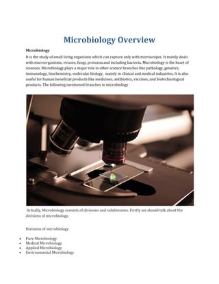 Microbiology Overview
Microbiology
It is the study of small living organisms which can capture only with microscopes. It mainly deals
with microorganisms, viruses, fungi, protozoa and including bacteria. Microbiology is the heart of
sciences. Microbiology plays a major role in other science branches like pathology, genetics,
immunology, biochemistry, molecular biology, mainly in clinical and medical industries. It is also
useful for human beneficial products like medicines, antibiotics, vaccines, and biotechnological
products. The following mentioned branches in microbiology
Actually, Microbiology consists of divisions and subdivisions. Firstly we should talk about the
divisions of microbiology.
Divisions of microbiology
• Pure Microbiology
• Medical Microbiology
• Applied Microbiology
• Environmental Microbiology
 