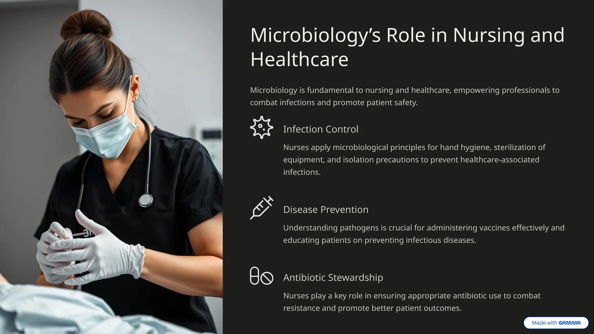 Microbiology’s Role in Nursing and
Healthcare
Microbiology is fundamental to nursing and healthcare, empowering professionals to
combat infections and promote patient safety.
Infection Control
Nurses apply microbiological principles for hand hygiene, sterilization of
equipment, and isolation precautions to prevent healthcare-associated
infections.
Disease Prevention
Understanding pathogens is crucial for administering vaccines effectively and
educating patients on preventing infectious diseases.
Antibiotic Stewardship
Nurses play a key role in ensuring appropriate antibiotic use to combat
resistance and promote better patient outcomes.
 