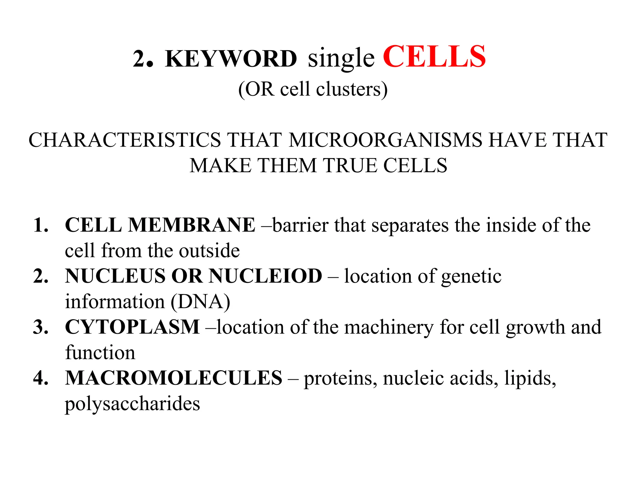 2. KEYWORD single CELLS (OR cell clusters) CHARACTERISTICS THAT MICROORGANISMS HAVE THAT MAKE THEM TRUE CELLS 1. CELL MEMBRANE –barrier that separates the inside of the cell from the outside 2. NUCLEUS OR NUCLEIOD – location of genetic information (DNA) 3. CYTOPLASM –location of the machinery for cell growth and function 4. MACROMOLECULES – proteins, nucleic acids, lipids, polysaccharides 