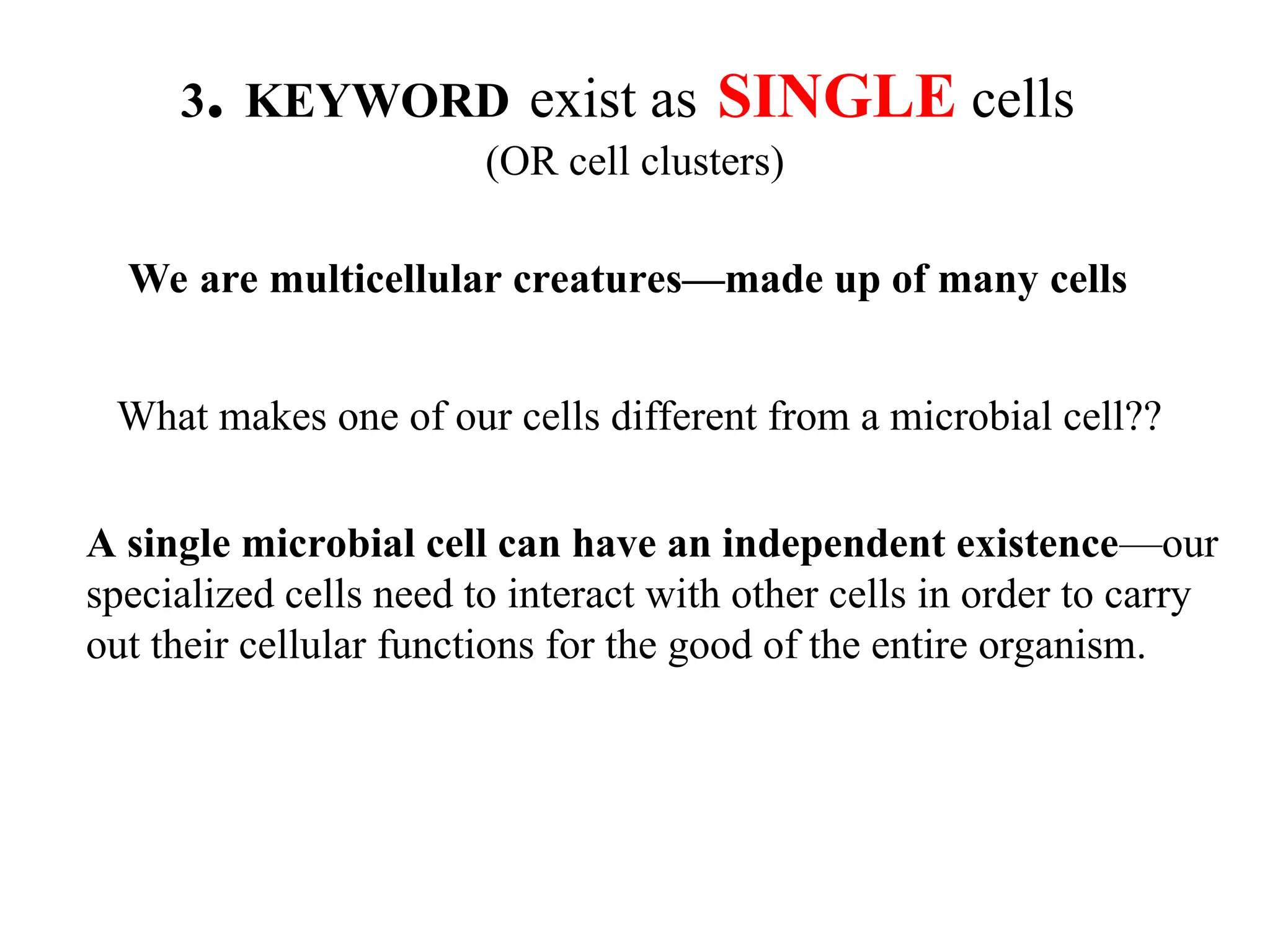 3. KEYWORD exist as SINGLE cells (OR cell clusters) We are multicellular creatures—made up of many cells What makes one of our cells different from a microbial cell?? A single microbial cell can have an independent existence—our specialized cells need to interact with other cells in order to carry out their cellular functions for the good of the entire organism. 