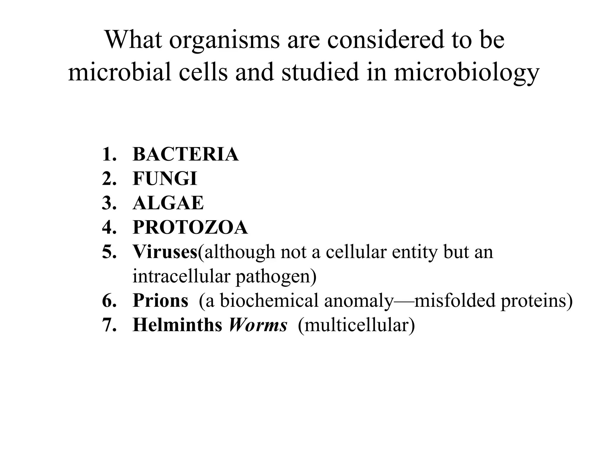 What organisms are considered to be microbial cells and studied in microbiology 1. BACTERIA 2. FUNGI 3. ALGAE 4. PROTOZOA 5. Viruses(although not a cellular entity but an intracellular pathogen) 6. Prions (a biochemical anomaly—misfolded proteins) 7. Helminths Worms (multicellular) 