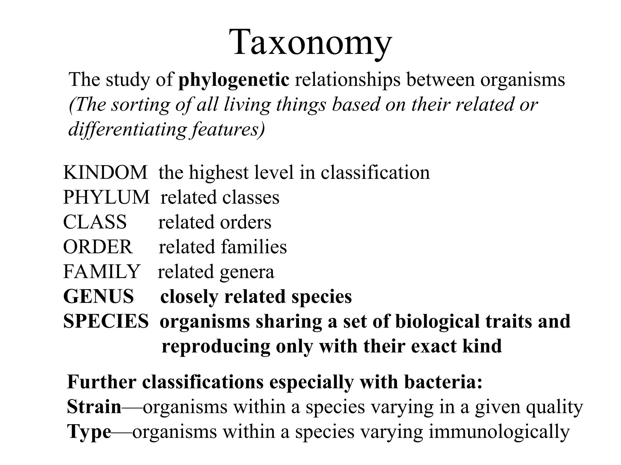 Taxonomy The study of phylogenetic relationships between organisms (The sorting of all living things based on their related or differentiating features) KINDOM the highest level in classification PHYLUM related classes CLASS related orders ORDER related families FAMILY related genera GENUS closely related species SPECIES organisms sharing a set of biological traits and reproducing only with their exact kind Further classifications especially with bacteria: Strain—organisms within a species varying in a given quality Type—organisms within a species varying immunologically 