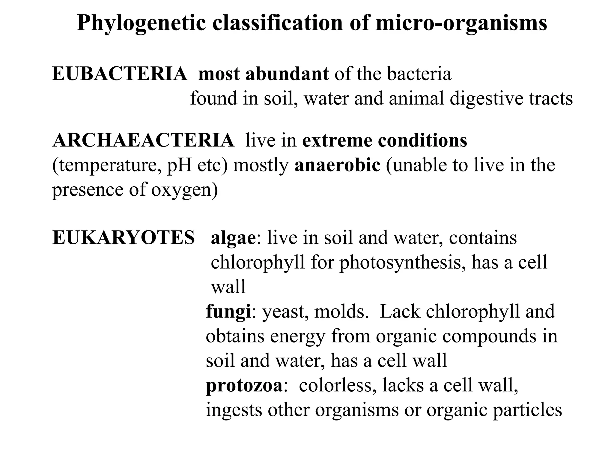 Phylogenetic classification of micro-organisms EUBACTERIA most abundant of the bacteria found in soil, water and animal digestive tracts ARCHAEACTERIA live in extreme conditions (temperature, pH etc) mostly anaerobic (unable to live in the presence of oxygen) EUKARYOTES algae: live in soil and water, contains chlorophyll for photosynthesis, has a cell wall fungi: yeast, molds. Lack chlorophyll and obtains energy from organic compounds in soil and water, has a cell wall protozoa: colorless, lacks a cell wall, ingests other organisms or organic particles 