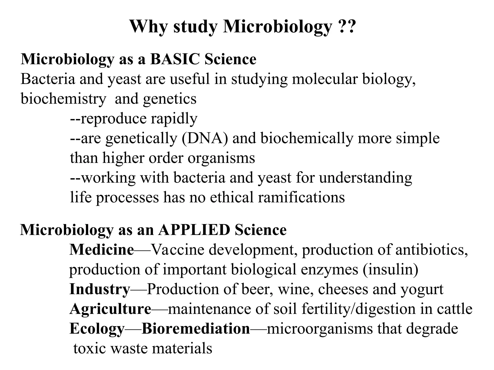 Why study Microbiology ?? Microbiology as a BASIC Science Bacteria and yeast are useful in studying molecular biology, biochemistry and genetics --reproduce rapidly --are genetically (DNA) and biochemically more simple than higher order organisms --working with bacteria and yeast for understanding life processes has no ethical ramifications Microbiology as an APPLIED Science Medicine—Vaccine development, production of antibiotics, production of important biological enzymes (insulin) Industry—Production of beer, wine, cheeses and yogurt Agriculture—maintenance of soil fertility/digestion in cattle Ecology—Bioremediation—microorganisms that degrade toxic waste materials 