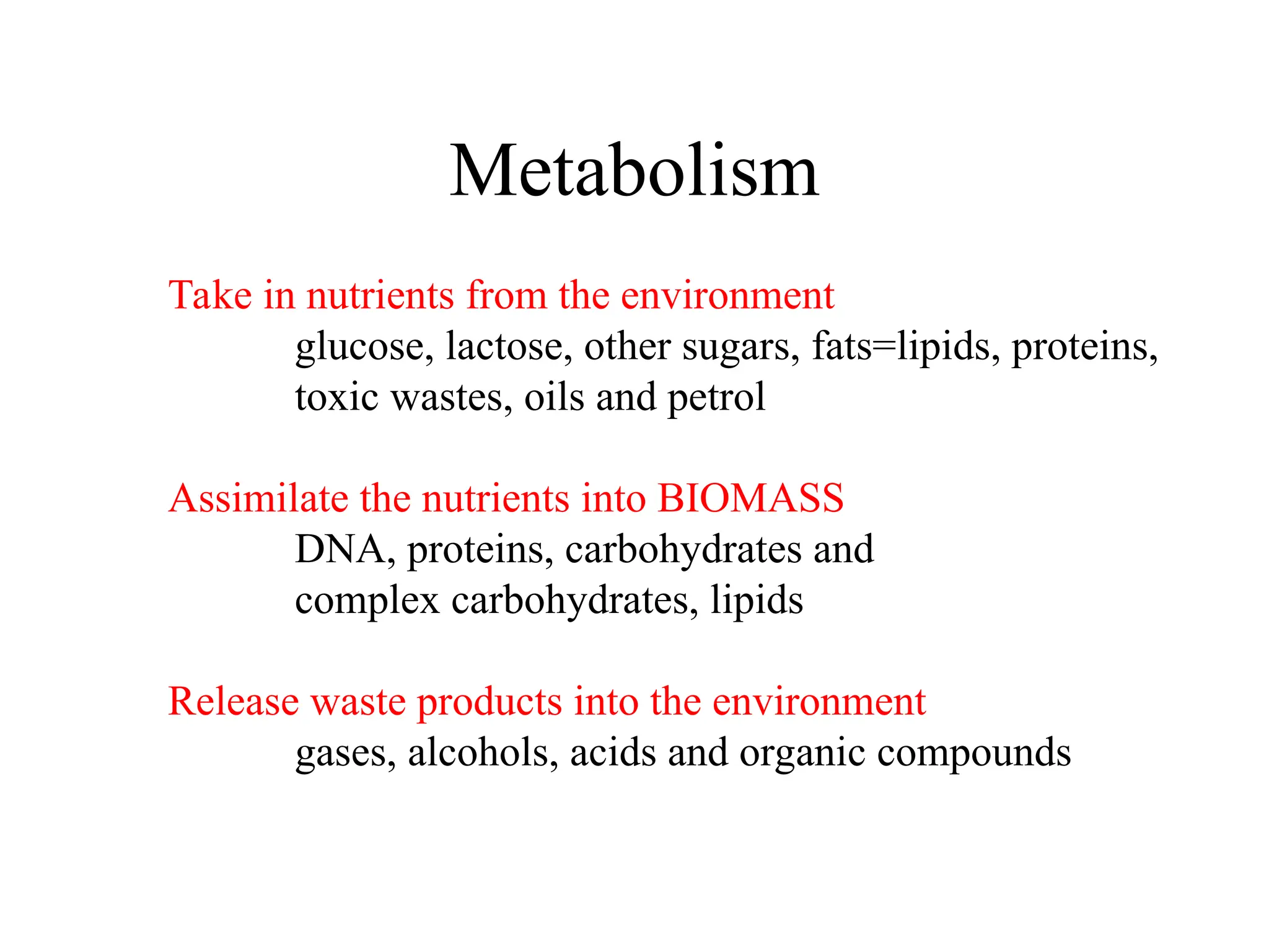 Metabolism Take in nutrients from the environment glucose, lactose, other sugars, fats=lipids, proteins, toxic wastes, oils and petrol Assimilate the nutrients into BIOMASS DNA, proteins, carbohydrates and complex carbohydrates, lipids Release waste products into the environment gases, alcohols, acids and organic compounds 
