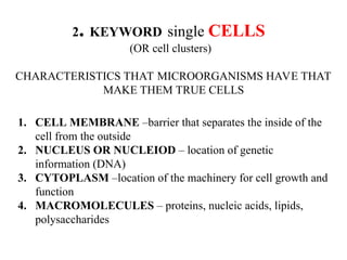 2. KEYWORD single CELLS
(OR cell clusters)
CHARACTERISTICS THAT MICROORGANISMS HAVE THAT
MAKE THEM TRUE CELLS
1. CELL MEMBRANE –barrier that separates the inside of the
cell from the outside
2. NUCLEUS OR NUCLEIOD – location of genetic
information (DNA)
3. CYTOPLASM –location of the machinery for cell growth and
function
4. MACROMOLECULES – proteins, nucleic acids, lipids,
polysaccharides
 