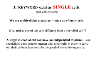 3. KEYWORD exist as SINGLE cells
(OR cell clusters)
We are multicellular creatures—made up of many cells
What makes one of our cells different from a microbial cell??
A single microbial cell can have an independent existence—our
specialized cells need to interact with other cells in order to carry
out their cellular functions for the good of the entire organism.
 