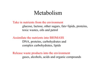 Metabolism
Take in nutrients from the environment
glucose, lactose, other sugars, fats=lipids, proteins,
toxic wastes, oils and petrol
Assimilate the nutrients into BIOMASS
DNA, proteins, carbohydrates and
complex carbohydrates, lipids
Release waste products into the environment
gases, alcohols, acids and organic compounds
 