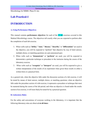 Microbiology for MBBS- Phase II- ims<br />Lab Practical-1<br />INTRODUCTION<br />A. Using Performance Objectives <br />This manual contains performance objectives for each of the 22 lab exercises covered in this Medical Microbiology course. The objectives tell exactly what you are expected to perform after the completion of each lab exercise. <br />When verbs such as quot;
define,quot;
 quot;
state,quot;
 quot;
discuss,quot;
 quot;
describe,quot;
 or quot;
differentiatequot;
 are used in the objective, you will be expected to quot;
performquot;
 that objective by way of short answer, multiple choice, or matching questions on a pre-announced quiz. <br />When verbs such as quot;
demonstratequot;
 or quot;
performquot;
 are used, you will be expected to demonstrate a particular technique or procedure to the instructor during the course of the laboratory exercise.<br /> When verbs such as quot;
recognizequot;
 or quot;
interpretquot;
 are used, you will be expected to give a written interpretation of the results of an experiment when given these results in either a written form or a practical form. <br />As a general rule, when the objective falls under the discussion sections of a lab exercise, it will be tested by means of short answer, multiple choice, or matching questions; when an objective falls under the procedure section of a lab exercise, it represents a procedure or technique that must be mastered during the course of the lab period; and when an objective is found under the results section of an exercise, it will most likely be tested for by a practical question. <br />B. Laboratory Rules <br />For the safety and convenience of everyone working in the laboratory, it is important that the following laboratory rules are observed at all times: <br />Place only those materials needed for the day's laboratory exercise on the bench tops. Purses, coats, extra books, etc., should be placed in the lab bench storage areas or under the lab benches in order to avoid damage or contamination. <br />Since some of the microorganisms used in this class are pathogenic or potentially pathogenic (opportunistic), it is essential to always follow proper aseptic technique in handling and transferring all organisms. Aseptic technique will be learned in Laboratory 2. <br />No smoking, eating, drinking, or any other hand to mouth activity while in the lab. If you need a short break, wash or sanitize your hands and leave the room. <br />If you should spill a culture, observe the following procedures: <br />Immediately place the culture tube in the plastic baskets found in the hood in the back of the room so no one else touches the contaminated tube. <br />Have your partner spray isopropyl alcohol liberally over the spill. Be sure your Bunsen burner is turned off before you spray any alcohol!  After a few minutes, use paper towels to dry the area.<br />Both you and your partner wash your hands with disinfectant soap and sanitize your hands. <br />Notify your instructor of the spill.<br />Report any cuts, burns, or other injuries to your instructor. <br />Using a wax marker, properly label all inoculated culture tubes or Petri plates with the name or the initials of the microorganism you are growing, your initials or a group symbol, and any other pertinent information. It is important to know what microorganisms are growing in each tube or on each plate.<br />Place all inoculated material only on your assigned incubator shelf, the shelf corresponding to your lab section. Culture tubes should be stored upright in plastic beakers, while Petri plates should be stacked and incubated upsidedown (lid on the bottom.<br />After completing an experiment, dispose of all material properly: <br />Place all culture tubes upright in the plastic baskets found in the disposal hood. Lay them in the basket carefully so they do not tip over and spill.<br />Place Petri plates in the plastic bag-lined buckets found in the disposal hood. <br />Put all used pipettes, swabs and microscope slides in the biohazard disposal containers located in the front of the room and under the hood.<br />Handle all glassware carefully. Notify your instructor of any broken glassware (culture tubes, flasks, beakers, etc.) or microscope slides. <br />DO NOT PICK UP BROKEN GLASSWARE WITH YOUR HANDS!  Use the dust pan and brush. All broken glassware must be disposed of in the sharps/biowaste container in specific room.<br />Use caution around the Bunsen burners. In a crowded lab it is easy to lean over a burner and ignite your hair or clothing. <br />Always clean the oil from of the oil immersion lens of the microscope with a piece of lens paper at the completion of each microscopy lab. <br />Return all equipment, reagents, and other supplies to their proper places at the end of each lab period. <br />Disinfect the bench top with isopropyl alcohol before and after each lab period. Be sure your Bunsen burner is turned off before you spray any alcohol!<br />Always wash and/or sanitize your hands with disinfectant soap before leaving the laboratory. <br />Anyone working with hazardous chemicals should wear safety glasses or goggles.<br />You must wear shoes that cover the tops of your feet to prevent injury from broken glass, spilled chemicals, and dropped objects. Sandals are not permitted in the lab!<br />Do not run in the laboratory. Avoid horseplay.<br />To avoid contamination and damage, do not use cell phones or other personal media devices in the laboratory.<br />Please read the laboratory exercises and follow the laboratory directions carefully.<br />Do not place regular trash such as Kim wipes and paper towels in the biohazard containers.<br />If body fluids are used in a laboratory exercise, each student will work only with his or her own sample. Remember, used swabs go directly into the biowaste container when you are finished with them.<br />IN CASE OF EMERGENCY, CONTACT CAMPUS SECURITY AT (……) and describe the situation and your location.<br />Students who engage in any actions that may damage college property, create an unsafe condition, injure another person, or result in a disruption that interferes with learning may have any, or a combination of the following sanctions imposed as determined by the instructor: <br />A verbal or written warning; <br />Being directed to leave the class for the remainder of the period; <br />A referral to either the Campus Ombudsman or the Department Chairperson; <br />Suspension from the class or the college. <br />Please see Code of Conduct in the most recent Student Handbook.<br />Clinical Microbiology DepartmentSafety Procedures Agreement<br />The instructor has reviewed the Safety Procedures with me and has provided the opportunity to ask questions during the review. I read and understand the safety rules and policies of MSU-ims; I agree to follow the Safety Policies.<br />I understand that failure to comply with the safety and laboratory guidelines may result in a reduction of my final grade and/or I may be asked to leave the class.<br /> <br />_______________________________                          ____________________________Printed Name                                                                   Class and Section<br />_______________________________                          ____________________________Signature                                                                           Date <br />C. General Directions <br />Always familiarize yourself in advance with the exercises to be performed. <br />Disinfect the bench tops with isopropyl alcohol before and after each lab.  <br />The first part of each lab period will be used to complete and record the results of prior experiments. When you come into the lab, always pull out and organize any culture tubes or Petri plates you have in the incubator from previous labs. We will always go over these results as a class. You may wish to purchase a set of colored pencils to aid you in recording your results in the lab manual. <br />The latter part of each lab period will be used to begin new experiments. Preliminary instructions, demonstrations, and any changes in procedure will be given by your instructor prior to starting each new lab exercise. <br />After completing an experiment, dispose of all laboratory media and contaminated materials in the designated areas as described above. <br />Sanitize your hands or wash them with disinfectant soap before leaving the lab. <br />D. Binomial Nomenclature <br />Microorganisms are given specific scientific names based on the binomial (two names) system of nomenclature. The first name is referred to as the genus and the second name is termed the species. The names usually come from Latin or Greek and describe some characteristic of the organism. <br />To correctly write the scientific name of a microorganism, the first letter of the genus should be capitalized while the species name should be in lower case letters. Both the genus and species names are italicized or underlined. Several examples are given below. <br />Bacillus subtilus <br />Bacillus: L. dim. noun Bacillum, a small rodsubtilus: L. adj. subtilus, slender <br />Escherichia coli <br />Escherichia: after discoverer, Prof. Escherichcoli: L. gen. noun coli, of the colon <br />Staphylococcus aureus <br />Staphylococcus: Gr. noun Staphyle, a bunch of grapes; Gr. noun coccus, berry aureus: L. adj. aureus, golden <br />E. Metric Length and Fluid Volume <br />The study of microorganisms necessitates an understanding of the metric system of length. The basic unit of length is the meter (m), which is approximately 39.37 inches. The basic unit for fluid volume is the liter (l), which is approximately 1.06 quarts. The prefix placed in front of the basic unit indicates a certain fraction or multiple of that unit. The most common prefixes we will be using are: <br />Centi (c)=10-2 or 1/100 centimeter (cm)=10-2 m or 1/100 m, milli (m)=10-3 or 1/1000, millimeter (mm)=10-3m or 1/1000 m, milliliter (ml)=10-3 L or 1/1000 L,  micro (µ)=10-6 or 1/1,000,000, micrometer (µm)=10-6 m or 1/1,000,000 m, microliter (µL)=10-6 L or 1/1,000,000 L, nano (n)=10-9 or 1/1,000,000,000, nanometer (nm)=10-9 m or 1/1,000,000,000 m <br />In microbiology, we deal with extremely small units of metric length (micrometer, nanometer). The main unit of length is the micrometer (µm) which is 10-6 (1/1,000,000) of a meter or approximately 1/25,400 of an inch. <br />The average size of a rod-shaped (cylindrical) bacterium (Fig. 1) is 0.5-1.0 µm wide by 1.0-4.0 µm long. An average coccus-shaped (spherical) bacterium (see Fig. 2) is about 0.5-1.0 µm in diameter. A volume of one cubic inch is sufficient to contain approximately nine trillion average-sized bacteria. It would take over 18,000,000 average-sized cocci lined up edge-to-edge to span the diameter of a dime! <br />Fig. 1: A Single Rod (Bacillus)Fig 2: Gram stain of Staphylococcus aureusIn several labs we will be using pipettes to measure fluid volume in ml. <br />F. Using the Microscope (Olympus Model CH-2 Microscope) <br />Moving and transporting the microscope <br />Grasp the arm of the microscope with one hand and support the base of the microscope with the other. Handle the microscope gently, it costs is expensive. <br />Before you plug in the microscope, turn the voltage control dial on the right side of the base of the microscope (Fig. 3) to 1. Now plug in the microscope and use the on/off switch in the front of the microscope on the base to turn it on (Fig. 4). Make sure the entire cord is on the bench top and not hanging down where it could be caught by a leg. Adjust the voltage control dial to 10.<br />Fig. 3: Olympus CH-2 Microscope<br />3. Adjusting the eyepieces (Fig. 4) <br />These microscopes are binocular, that is, they have 2 ocular lenses (eyepieces). To adjust them, first find the proper distance between your eyes and the eyepieces by closing one eye and slowly moving your head toward that eyepiece until you see the complete field of view - about 1 inch away. Keep your head steady and both eyes in the same plane. Now open the other eye and gradually increase the distance between the eyepieces until it matches the distance between your eyes. At the correct distance you will see one circular field of view with both eyes.<br /> <br />Fig. 4: Olympus CH-2 Microscope<br />4. Positioning the slide <br />Place the slide specimen-side-up on the stage so that the specimen lies over the opening for the light in the middle of the stage. Secure the slide between - not under- the slide holder arms of the mechanical stage (Fig. 5). The slide can now be moved from place to place using the 2 control knobs located under the stage on the right of the microscope (Fig. 3). <br />Fig. 5: Olympus CH-2 Microscope Slide Holder. The slide goes between the two arms of the slide holder of the mechanical stage.<br />5. Adjusting the illumination <br />Adjust the voltage by turning the voltage control dial located in the rear right-hand side of the microscope base (Fig. 3). For oil immersion microscopy (1000X) set the light on 9 or 10. At lower magnifications less light will be needed. <br />Adjust the amount of light coming through the condenser using the iris diaphragm lever located under the stage in the front of the microscope (Fig. 3). Light adjustment using the iris diaphragm lever is critical to obtaining proper contrast. For oil immersion microscopy (1000X), the iris diaphragm lever should be set almost all the way open (to your left for maximum light). For low powers such as 100X the iris diaphragm lever should be set mostly closed (to your right for minimum light). <br />The condenser height control (the single knob under the stage on the left-hand side of the microscope (see Fig. 4) should be set so the condenser is all the way up. <br />6. Obtaining different magnifications <br />The final magnification is a product of the 2 lenses being used. The eyepiece or ocular lens magnifies 10X. The objective lenses (see Fig. 4) are mounted on a turret near the stage. The small yellow-striped lens magnifies 10X; the blue-striped lens magnifies 40X, and the white-striped oil immersion lens magnifies 100X. Final magnifications are as follows: <br />ocular lensXobjective lens=total magnification10XX10X (yellow)=100X10X X40X (blue)=400X10XX100X (white)=1000X<br />7. Focusing from lower power to higher power <br />Rotate the yellow-striped 10X objective until it locks into place (total magnification of 100X). <br />Turn the coarse focus control (larger knob; Fig. 3) all the way away from you until it stops. <br />Look through the eyepieces and turn the coarse focus control (larger knob) towards you slowly until the specimen comes into focus. <br />Get the specimen into sharp focus using the fine focus control (smaller knob; Fig. 3) and adjust the light for optimum contrast using the iris diaphragm lever. <br />If higher magnification is desired, simply rotate the blue-striped 40X objective into place (total magnification of 400X) and the specimen should still be in focus. (Minor adjustments in fine focus and light contrast may be needed.) <br />For maximum magnification (1000X or oil immersion), rotate the blue-striped 40X objective slightly out of position and place a drop of immersion oil on the slide. Now rotate the white-striped 100X oil immersion objective into place. Again, the specimen should remain in focus, although minor adjustments in fine focus and light contrast may be needed. <br />Directions for focusing directly with oil immersion (1000X) without first focusing using lower powers will be given in Laboratory 1. <br />8. Cleaning the microscope <br />Clean the exterior lenses of the eyepiece and objective before and after each lab using lens paper only. (Paper towel or kim-wipes may scratch the lens). Remove any immersion oil from the oil immersion lens before putting the microscope away. <br />9. Reason for using immersion oil <br />Normally, when light waves travel from one medium into another, they bend (Fig. 6). Therefore, as the light travels from the glass slide to the air, the light waves bend and are scattered similar to the quot;
bent pencilquot;
 effect when a pencil is placed in a glass of water. The microscope magnifies this distortion effect. Also, if high magnification is to be used, more light is needed. <br />Fig. 6: Image Distortion as a Result of Light Moving from Air into WaterNote how the pencil under the water looks quot;
off-centerquot;
 from the pencil above the water (see arrow). <br />Fig. 7: The Refractive Index of Immersion Oil Immersion oil used for microscopy has the same refractive index as glass, meaning it behaves optically as if it was glass. This is a bottle of immersion oil with the dropper filled with air. The air has a refractive index of 1.00 while the oil has a refractive index of 1.52. Immersion oil has the same refractive index as glass (see Fig. 7 and Fig. 8) and, therefore, provides an optically homogeneous path between the slide and the lens of the objective. Light waves thus travel from the glass slide, into glass-like oil, into the glass lens without being scattered or distorting the image (Fig. 9). In other words, the immersion oil quot;
trapsquot;
 the light and prevents the distortion effect that is seen as a result of the bending of the light waves. <br />Fig. 8: The Refractive Index of Immersion Oil Immersion oil used for microscopy has the same refractive index as glass, meaning it behaves optically as if it was glass. This is a bottle of immersion oil with the dropper filled with oil. Both the glass and the oil have a refractive index of 1.52 and the dropper becomes almost invisible. <br />Fig. 9: Using Immersion Oil to Create an Optically Homogeneous Light Path<br />The immersion oil has the same refractive index as the glass lens and the glass slide. This prevents distortion because the light waves follow a homogeneous path. <br />PERFORMANCE OBJECTIVES FOR THE INTRODUCTION<br />After completing this introduction, the student will be able to perform the following objectives: <br />A. USING PERFORMANCE OBJECTIVES <br />Answer all performance objectives as soon as possible after completing each laboratory exercise. <br />B. LABORATORY RULES <br />Follow all laboratory rules stated in the Introduction. <br />C. GENERAL DIRECTIONS  <br />Follow all general directions stated in the Introduction. <br />D. BINOMIAL NOMENCLATURE <br />Define genus and species and state how to correctly write the scientific name of a microorganism. <br />Correctly write the scientific names of microorganisms. <br />E. METRIC LENGTH <br />Define and give the commonly-used abbreviations for the following units of metric length and fluid volume: centimeter, millimeter, micrometer, nanometer, milliliter, and microliter. <br />State the length and width of an average rod-shaped bacterium and the diameter of an average coccus-shaped bacterium in micrometers. <br />F. USING THE MICROSCOPE <br />Correctly clean the eyepiece and the objective lenses before and after each lab. <br />Define ocular lens and objective lens. <br />Place a slide in the slide holder of a mechanical stage correctly. <br />Focus on a specimen using 10X, 40X, and 100X objectives. <br />Adjust the light using the iris diaphragm lever for optimum contrast after focusing. <br />State the reason for using immersion oil at 1000X. <br />Calculate the total magnification of a lens system when using a 10X, 40X, or 100 X objectives in conjunction with a 10X eyepiece. <br />