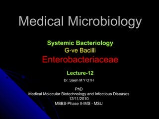 Medical MicrobiologyMedical Microbiology
Systemic Bacteriology
G-ve BacilliG-ve Bacilli
EnterobacteriaceaeEnterobacteriaceae
Lecture-12
Dr. Saleh M Y OTHDr. Saleh M Y OTH
PhDPhD
Medical Molecular Biotechnology and Infectious DiseasesMedical Molecular Biotechnology and Infectious Diseases
12/11/201012/11/2010
MBBS-Phase II-IMS - MSUMBBS-Phase II-IMS - MSU
 
