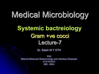 Medical Microbiology
 Systemic bactreiology
           Gram +ve cocci
             Lecture-7
                 Dr. Saleh M Y OTH

                            PhD
  Medical Molecular Biotechnology and Infectious Diseases
                        013/10/2010
                         IMS - MSU
 