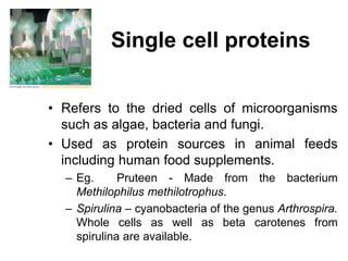 Single cell proteins
• Refers to the dried cells of microorganisms
such as algae, bacteria and fungi.
• Used as protein sources in animal feeds
including human food supplements.
– Eg. Pruteen - Made from the bacterium
Methilophilus methilotrophus.
– Spirulina – cyanobacteria of the genus Arthrospira.
Whole cells as well as beta carotenes from
spirulina are available.
 