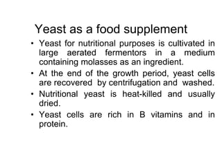Yeast as a food supplement
• Yeast for nutritional purposes is cultivated in
large aerated fermentors in a medium
containing molasses as an ingredient.
• At the end of the growth period, yeast cells
are recovered by centrifugation and washed.
• Nutritional yeast is heat-killed and usually
dried.
• Yeast cells are rich in B vitamins and in
protein.
 