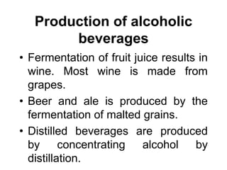 Production of alcoholic
beverages
• Fermentation of fruit juice results in
wine. Most wine is made from
grapes.
• Beer and ale is produced by the
fermentation of malted grains.
• Distilled beverages are produced
by concentrating alcohol by
distillation.
 