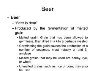Beer
• Beer
– “Beer is dear”
– Produced by the fermentation of malted
grain
• Malted grain: Grain that has been allowed to
germinate, then dried in a kiln & perhaps roasted
• Germinating the grain causes the production of a
number of enzymes, most notably α- and β-
amylase
• Malted grains that may be used are barley, rye,
or wheat
• Unmalted grains, such as rice or corn, may also
 