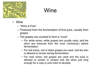 Wine
• Wine
– “Wine is Fine”
– Produced from the fermentation of fruit juice, usually from
grapes
– The grapes are crushed to form a “must”
• For white wines, white grapes are usually used, and the
skins are removed from the must (“pressing”) before
fermentation
• For red wines, red or black grapes are used, and the skin
is allowed to remain during fermentation
• For rosé wines, red grapes are used and the juice is
allowed to remain in contact with the skins just long
enough for a rose or pink color to develop
 