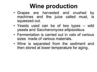 Wine production
• Grapes are harvested and crushed by
machines and the juice called must, is
squeezed out.
• Yeasts used can be of two types – wild
yeasts and Saccharomyces ellipsoideus.
• Fermentation is carried out in vats of various
sizes made of various materials.
• Wine is separated from the sediment and
then stored at lower temperature for aging.
 