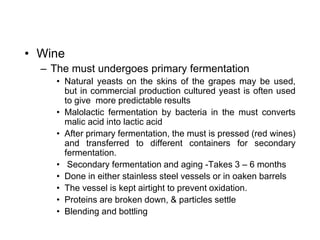 • Wine
– The must undergoes primary fermentation
• Natural yeasts on the skins of the grapes may be used,
but in commercial production cultured yeast is often used
to give more predictable results
• Malolactic fermentation by bacteria in the must converts
malic acid into lactic acid
• After primary fermentation, the must is pressed (red wines)
and transferred to different containers for secondary
fermentation.
• Secondary fermentation and aging -Takes 3 – 6 months
• Done in either stainless steel vessels or in oaken barrels
• The vessel is kept airtight to prevent oxidation.
• Proteins are broken down, & particles settle
• Blending and bottling
 