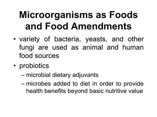 Microorganisms as Foods
and Food Amendments
• variety of bacteria, yeasts, and other
fungi are used as animal and human
food sources
• probiotics
– microbial dietary adjuvants
– microbes added to diet in order to provide
health benefits beyond basic nutritive value
 