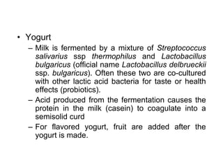 • Yogurt
– Milk is fermented by a mixture of Streptococcus
salivarius ssp thermophilus and Lactobacillus
bulgaricus (official name Lactobacillus delbrueckii
ssp. bulgaricus). Often these two are co-cultured
with other lactic acid bacteria for taste or health
effects (probiotics).
– Acid produced from the fermentation causes the
protein in the milk (casein) to coagulate into a
semisolid curd
– For flavored yogurt, fruit are added after the
yogurt is made.
 